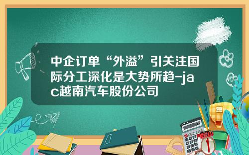 中企订单“外溢”引关注国际分工深化是大势所趋-jac越南汽车股份公司
