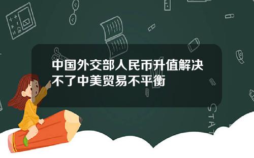 中国外交部人民币升值解决不了中美贸易不平衡