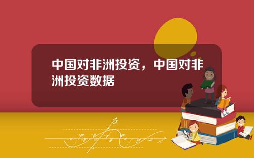 中国对非洲投资，中国对非洲投资数据
