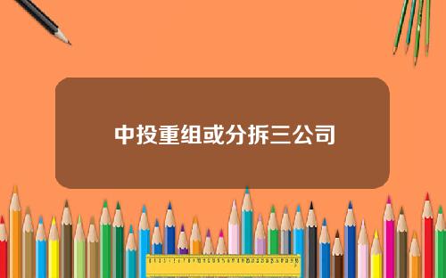 中投重组或分拆三公司