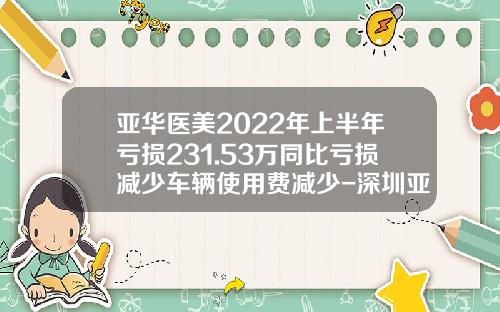亚华医美2022年上半年亏损231.53万同比亏损减少车辆使用费减少-深圳亚华智库管理顾问有限公司