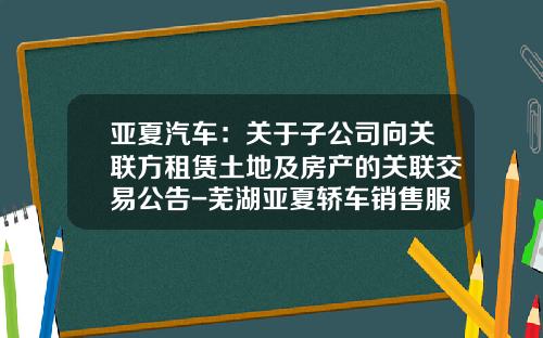 亚夏汽车：关于子公司向关联方租赁土地及房产的关联交易公告-芜湖亚夏轿车销售服务有限公司