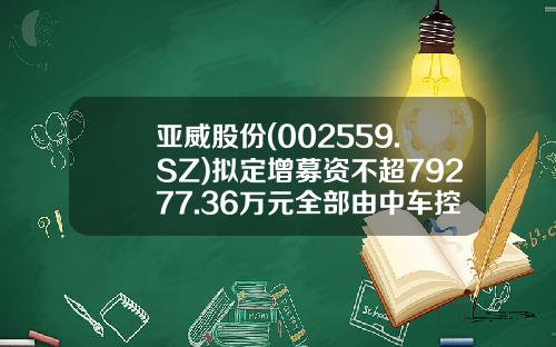 亚威股份(002559.SZ)拟定增募资不超79277.36万元全部由中车控股认购-中国中车股票发行价是多少