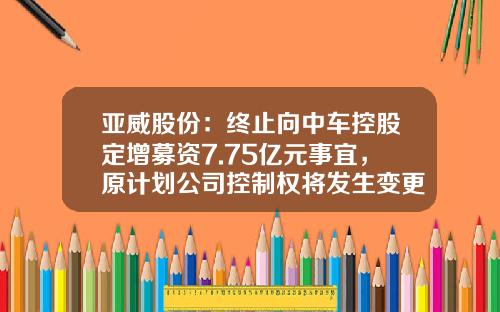 亚威股份：终止向中车控股定增募资7.75亿元事宜，原计划公司控制权将发生变更-对于关于做好股份公司终止
