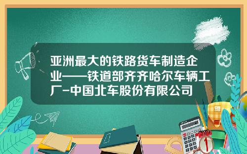 亚洲最大的铁路货车制造企业——铁道部齐齐哈尔车辆工厂-中国北车股份有限公司