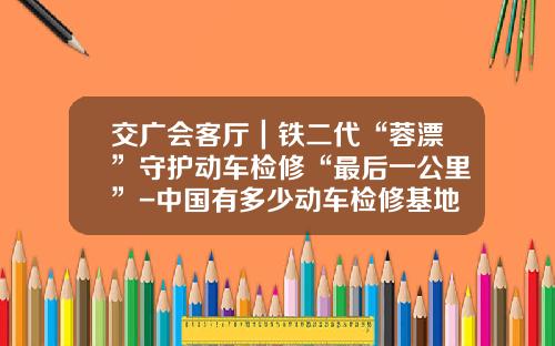 交广会客厅｜铁二代“蓉漂”守护动车检修“最后一公里”-中国有多少动车检修基地