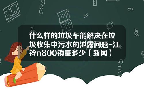 什么样的垃圾车能解决在垃圾收集中污水的泄露问题-江铃n800销量多少【新闻】.