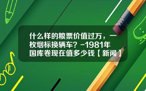 什么样的粮票价值过万，一枚烟标换辆车？-1981年国库卷现在值多少钱【新闻】.