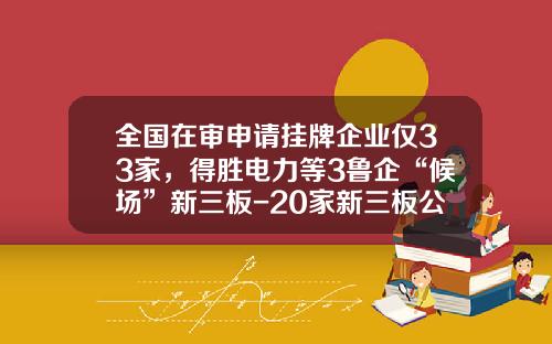 全国在审申请挂牌企业仅33家，得胜电力等3鲁企“候场”新三板-20家新三板公司闯关失败