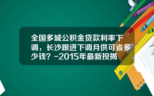 全国多城公积金贷款利率下调，长沙跟进下调月供可省多少钱？-2015年最新按揭贷款利息是多少