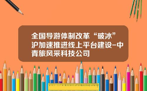 全国导游体制改革“破冰”沪加速推进线上平台建设-中青旅风采科技公司