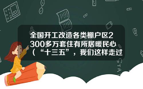 全国开工改造各类棚户区2300多万套住有所居暖民心（“十三五”，我们这样走过）-2016棚户区改造多少套