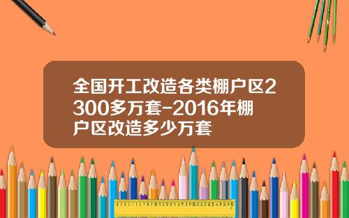 全国开工改造各类棚户区2300多万套-2016年棚户区改造多少万套