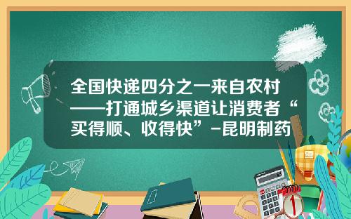 全国快递四分之一来自农村——打通城乡渠道让消费者“买得顺、收得快”-昆明制药滇西药品物流有限公司