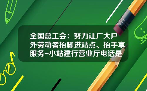 全国总工会：努力让广大户外劳动者抬脚进站点、抬手享服务-小站建行营业厅电话是多少