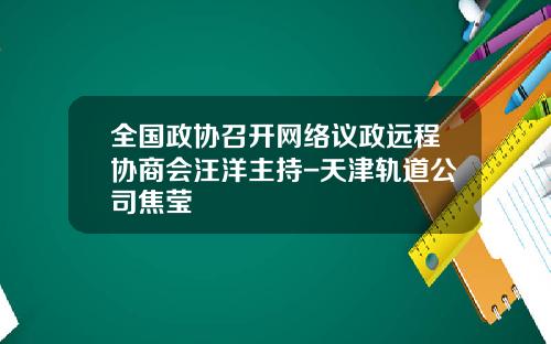 全国政协召开网络议政远程协商会汪洋主持-天津轨道公司焦莹