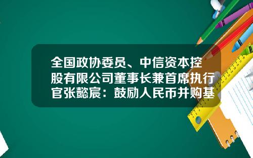 全国政协委员、中信资本控股有限公司董事长兼首席执行官张懿宸：鼓励人民币并购基金发展助力产业链重构提升企业国际竞争力-中信并购基金
