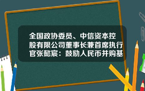 全国政协委员、中信资本控股有限公司董事长兼首席执行官张懿宸：鼓励人民币并购基金发展助力产业链重构提升企业国际竞争力-中信资本基金
