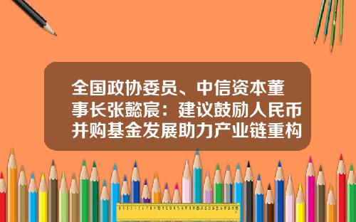 全国政协委员、中信资本董事长张懿宸：建议鼓励人民币并购基金发展助力产业链重构-中信产业基金董事长