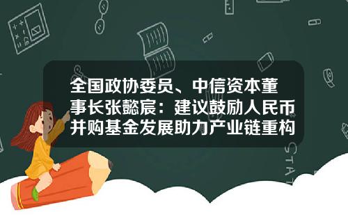 全国政协委员、中信资本董事长张懿宸：建议鼓励人民币并购基金发展助力产业链重构-中信资本基金
