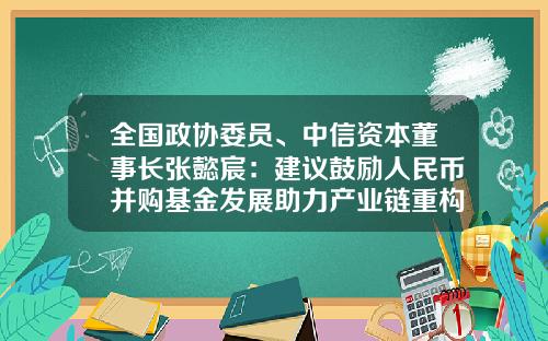 全国政协委员、中信资本董事长张懿宸：建议鼓励人民币并购基金发展助力产业链重构-并购基金政策