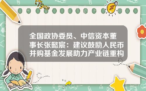全国政协委员、中信资本董事长张懿宸：建议鼓励人民币并购基金发展助力产业链重构-政府并购基金