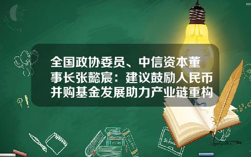 全国政协委员、中信资本董事长张懿宸：建议鼓励人民币并购基金发展助力产业链重构-银行并购基金
