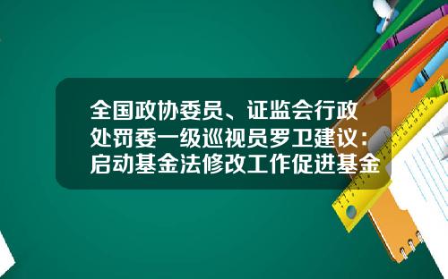 全国政协委员、证监会行政处罚委一级巡视员罗卫建议：启动基金法修改工作促进基金行业高质量发展-证券公司行政管理