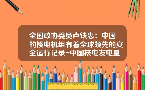 全国政协委员卢铁忠：中国的核电机组有着全球领先的安全运行记录-中国核电发电量是多少