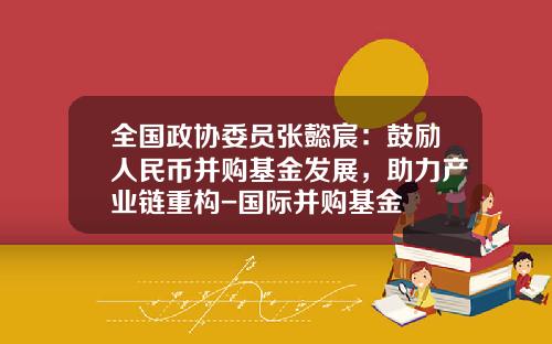全国政协委员张懿宸：鼓励人民币并购基金发展，助力产业链重构-国际并购基金