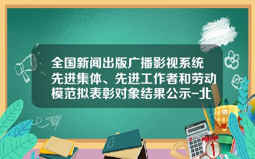 全国新闻出版广播影视系统先进集体、先进工作者和劳动模范拟表彰对象结果公示-北方新宇科技有限公司