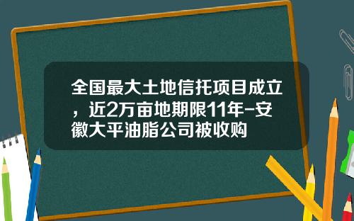 全国最大土地信托项目成立，近2万亩地期限11年-安徽大平油脂公司被收购