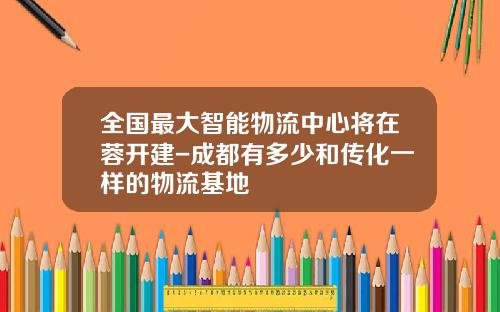 全国最大智能物流中心将在蓉开建-成都有多少和传化一样的物流基地
