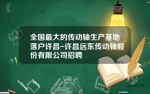 全国最大的传动轴生产基地落户许昌-许昌远东传动轴股份有限公司招聘