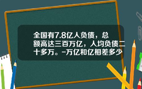 全国有7.8亿人负债，总额高达三百万亿，人均负债二十多万。-万亿和亿相差多少
