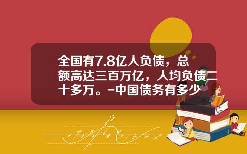 全国有7.8亿人负债，总额高达三百万亿，人均负债二十多万。-中国债务有多少