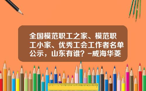 全国模范职工之家、模范职工小家、优秀工会工作者名单公示，山东有谁？-威海华菱光电股份有限公司招聘