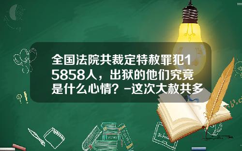 全国法院共裁定特赦罪犯15858人，出狱的他们究竟是什么心情？-这次大赦共多少人