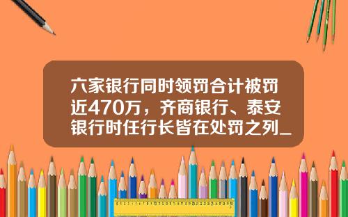 六家银行同时领罚合计被罚近470万，齐商银行、泰安银行时任行长皆在处罚之列_1