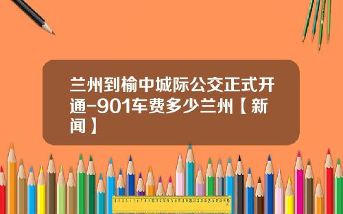 兰州到榆中城际公交正式开通-901车费多少兰州【新闻】