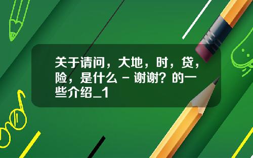 关于请问，大地，时，贷，险，是什么 - 谢谢？的一些介绍_1