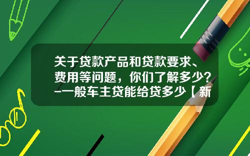 关于贷款产品和贷款要求、费用等问题，你们了解多少？-一般车主贷能给贷多少【新闻】.