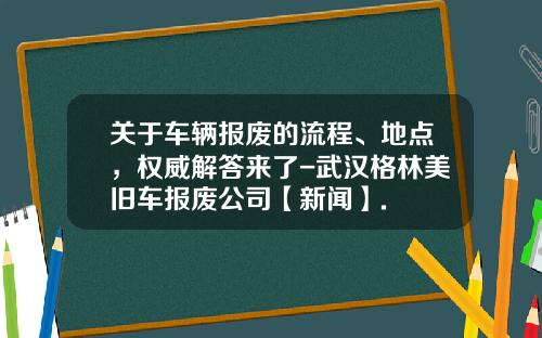 关于车辆报废的流程、地点，权威解答来了-武汉格林美旧车报废公司【新闻】.