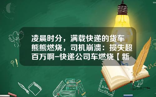 凌晨时分，满载快递的货车熊熊燃烧，司机崩溃：损失超百万啊-快递公司车燃烧【新闻】