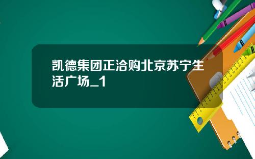 凯德集团正洽购北京苏宁生活广场_1
