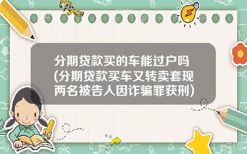 分期贷款买的车能过户吗 (分期贷款买车又转卖套现 两名被告人因诈骗罪获刑)
