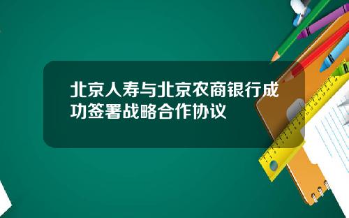 北京人寿与北京农商银行成功签署战略合作协议