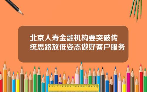 北京人寿金融机构要突破传统思路放低姿态做好客户服务