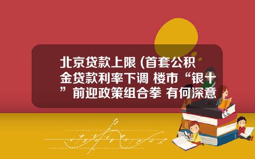 北京贷款上限 (首套公积金贷款利率下调 楼市“银十”前迎政策组合拳 有何深意)
