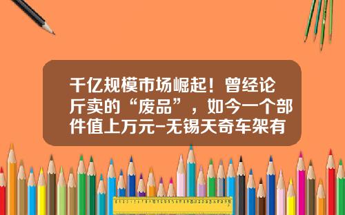 千亿规模市场崛起！曾经论斤卖的“废品”，如今一个部件值上万元-无锡天奇车架有限公司【新闻】